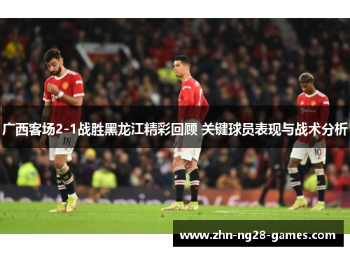 广西客场2-1战胜黑龙江精彩回顾 关键球员表现与战术分析
