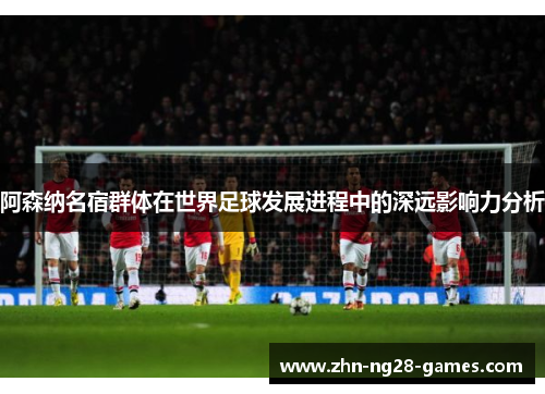 阿森纳名宿群体在世界足球发展进程中的深远影响力分析