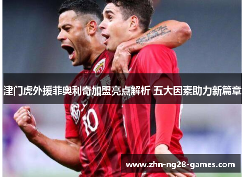 津门虎外援菲奥利奇加盟亮点解析 五大因素助力新篇章 津门虎外援菲奥利奇加盟亮点解析 五大因素助力新篇章
